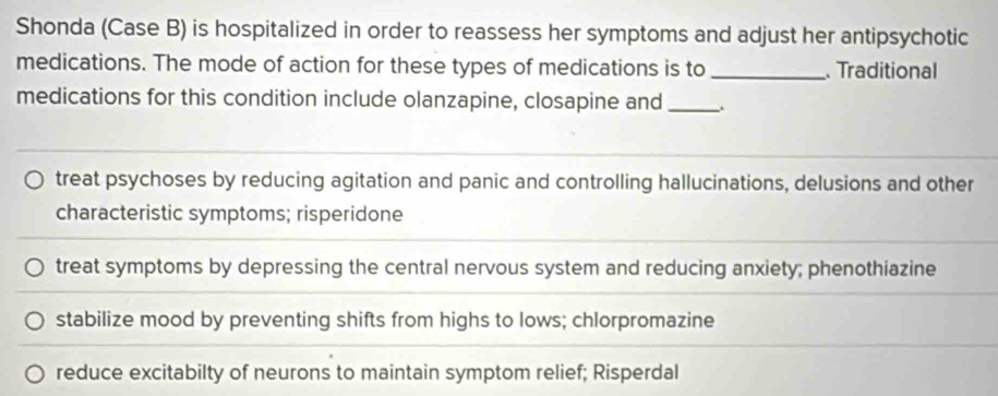 Shonda (Case B) is hospitalized in order to reassess her symptoms and adjust her antipsychotic
medications. The mode of action for these types of medications is to _. Traditional
medications for this condition include olanzapine, closapine and_
treat psychoses by reducing agitation and panic and controlling hallucinations, delusions and other
characteristic symptoms; risperidone
treat symptoms by depressing the central nervous system and reducing anxiety; phenothiazine
stabilize mood by preventing shifts from highs to lows; chlorpromazine
reduce excitabilty of neurons to maintain symptom relief; Risperdal