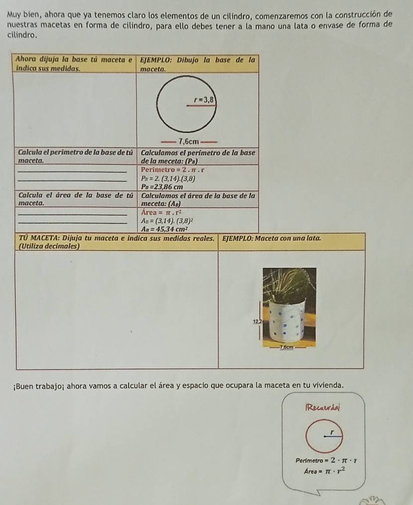 Muy bien, ahora que ya tenemos claro los elementos de un cilindro, comenzaremos con la construcción de 
nuestras macetas en forma de cilindro, para ello debes tener a la mano una lata o envase de forma de 
cilindro. 
Ahora dijuja la base tú maceta e EJEMPLO: Díbujo la base de la 
indica sus medidas. maceta.
r=3,8
7,6cm
Calcula el perimetro de la base de tú Calculamos el perímetro de la base 
maceta. de la meceta: (P») 
_Perimetr o=2. f. 
_ P_B=2.(3,14).(3,8)
P_n=23,86cm
Calcula el área de la base de tú Calculamos el área de la base de la 
maceta. _meceta: (A_B)
_ Area=π · r^2
_ A_B=(3,14).(3,8)^2
A_n=45,34cm^2
TÜ MACETA: Dijuja tu maceta e indica sus medidas reales. EJEMPLO: Maceta con una lata. 
(Utiliza decímales)
122
-7,6cm
¡Buen trabajo¡ ahora vamos a calcular el área y espacio que ocupara la maceta en tu vivienda. 
IRecuerdal 
r
Perimetro =2· π · r
Area=π · r^2