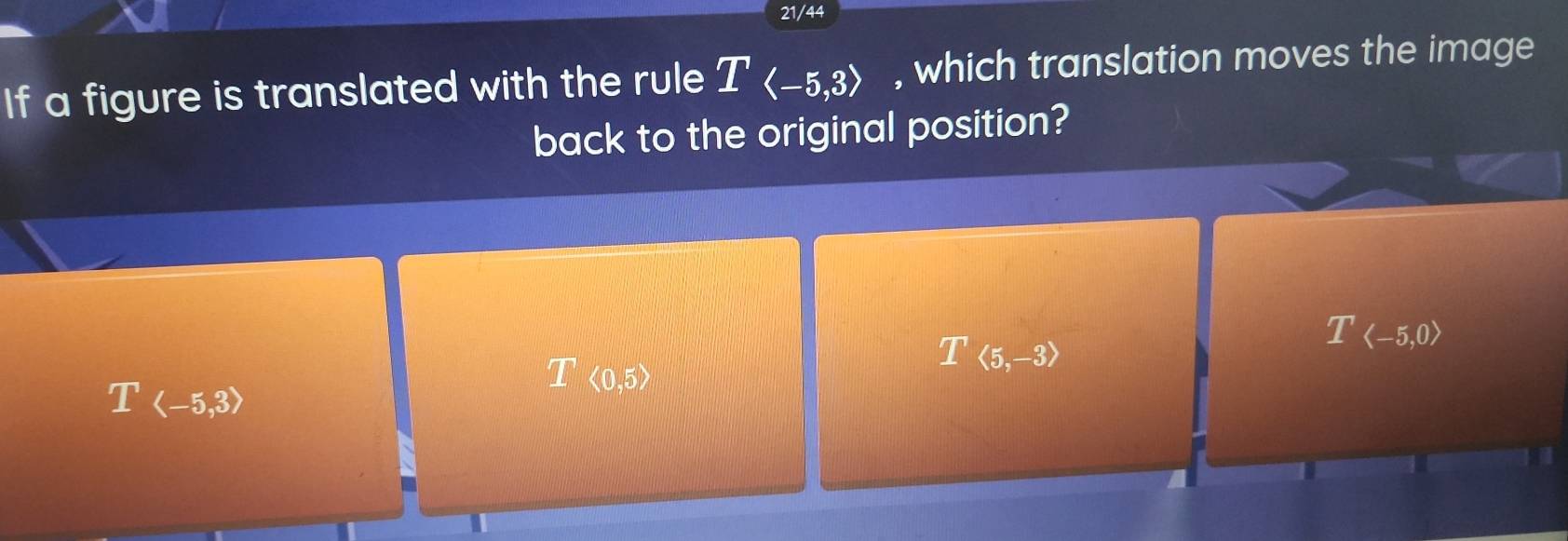 21/44
If a figure is translated with the rule Tlangle -5,3rangle , which translation moves the image
back to the original position?
T
Tlangle -5,3rangle
I<0,5>
T(5,-3)