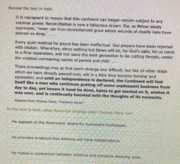 Review the text in bold.
It is repugnant to reason that this continent can longer remain subject to any
external power. Reconciliation is now a fallacious dream. For, as Milton wisely
expresses, 'never can true reconcilement grow where wounds of deadly hate have
pierced so deep.' . . .
Every quiet method for peace has been ineffectual. Our prayers have been rejected
with disdain. Wherefore, since nothing but blows will do, for God's sake, let us come
to a final separation, and not leave the next generation to be cutting throats, under
the violated unmeaning names of parent and child. . . .
These proceedings may at first seem strange and difficult, but like all other steps
which we have already passed over, will in a little time become familiar and
agreeable; and until an independence is declared, the Continent will feel
itself like a man who continues putting off some unpleasant business from
day to day, yet knows it must be done, hates to get started on it, wishes it
was over, and is continually haunted with the thoughts of its necessity.
Adapted from Thomas Palne, "Common Sense'
In the text in bold, what rhetorical strategy does Thomas Paine use?
He appeals to the Americans' desire for successful businesses.
He provides evidence that America will have independence.
He makes a companson between Amenca and someone delaying work.