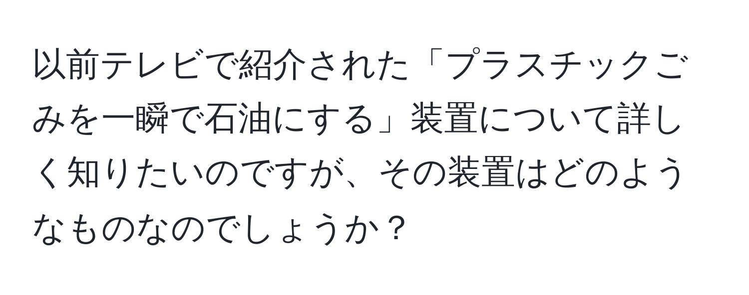 以前テレビで紹介された「プラスチックごみを一瞬で石油にする」装置について詳しく知りたいのですが、その装置はどのようなものなのでしょうか？