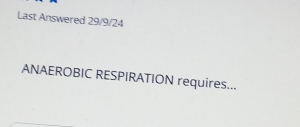 Last Answered 29/9/24
ANAEROBIC RESPIRATION requires...