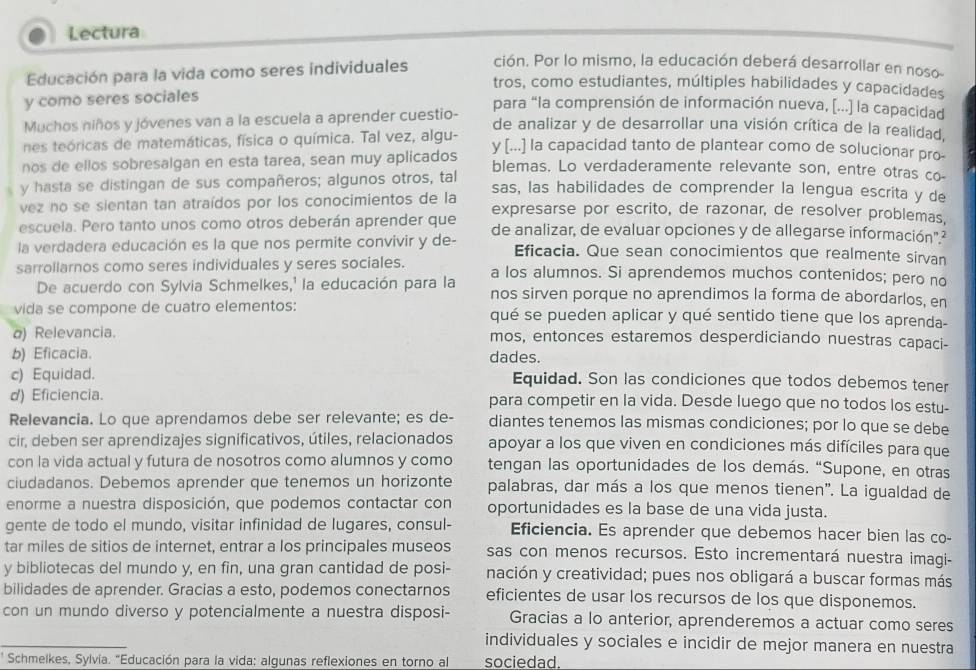 Lectura
Educación para la vida como seres individuales ción. Por lo mismo, la educación deberá desarrollar en noso
tros, como estudiantes, múltiples habilidades y capacidades
y como seres sociales
para “la comprensión de información nueva, [...] la capacidad
Muchos niños y jóvenes van a la escuela a aprender cuestio- de analizar y de desarrollar una visión crítica de la realidad,
nes teóricas de matemáticas, física o química. Tal vez, algu- y [...] la capacidad tanto de plantear como de solucionar pro-
nos de ellos sobresalgan en esta tarea, sean muy aplicados blemas. Lo verdaderamente relevante son, entre otras co-
y hasta se distingan de sus compañeros; algunos otros, tal sas, las habilidades de comprender la lengua escrita y de
vez no se sientan tan atraídos por los conocimientos de la expresarse por escrito, de razonar, de resolver problemas,
escuela. Pero tanto unos como otros deberán aprender que
la verdadera educación es la que nos permite convivir y de- de analizar, de evaluar opciones y de allegarse información"²
Eficacia. Que sean conocimientos que realmente sirvan
sarrollarnos como seres individuales y seres sociales. a los alumnos. Si aprendemos muchos contenidos; pero no
De acuerdo con Sylvia Schmelkes,' la educación para la nos sirven porque no aprendimos la forma de abordarlos, en
vida se compone de cuatro elementos: qué se pueden aplicar y qué sentido tiene que los aprenda-
) Relevancia. mos, entonces estaremos desperdiciando nuestras capaci-
b) Eficacia. dades.
c) Equidad. Equidad. Son las condiciones que todos debemos tener
d) Eficiencia. para competir en la vida. Desde luego que no todos los estu-
Relevancia. Lo que aprendamos debe ser relevante; es de- diantes tenemos las mismas condiciones; por lo que se debe
cir, deben ser aprendizajes significativos, útiles, relacionados apoyar a los que viven en condiciones más difíciles para que
con la vida actual y futura de nosotros como alumnos y como tengan las oportunidades de los demás. “Supone, en otras
ciudadanos. Debemos aprender que tenemos un horizonte palabras, dar más a los que menos tienen". La igualdad de
enorme a nuestra disposición, que podemos contactar con oportunidades es la base de una vida justa.
gente de todo el mundo, visitar infinidad de lugares, consul- Eficiencia. Es aprender que debemos hacer bien las co-
tar miles de sitios de internet, entrar a los principales museos sas con menos recursos. Esto incrementará nuestra imagi-
y bibliotecas del mundo y, en fin, una gran cantidad de posi- nación y creatividad; pues nos obligará a buscar formas más
bilidades de aprender. Gracias a esto, podemos conectarnos eficientes de usar los recursos de los que disponemos.
con un mundo diverso y potencialmente a nuestra disposi- Gracias a lo anterior, aprenderemos a actuar como seres
_
individuales y sociales e incidir de mejor manera en nuestra
' Schmelkes, Sylvia. "Educación para la vida: algunas reflexiones en torno al sociedad.