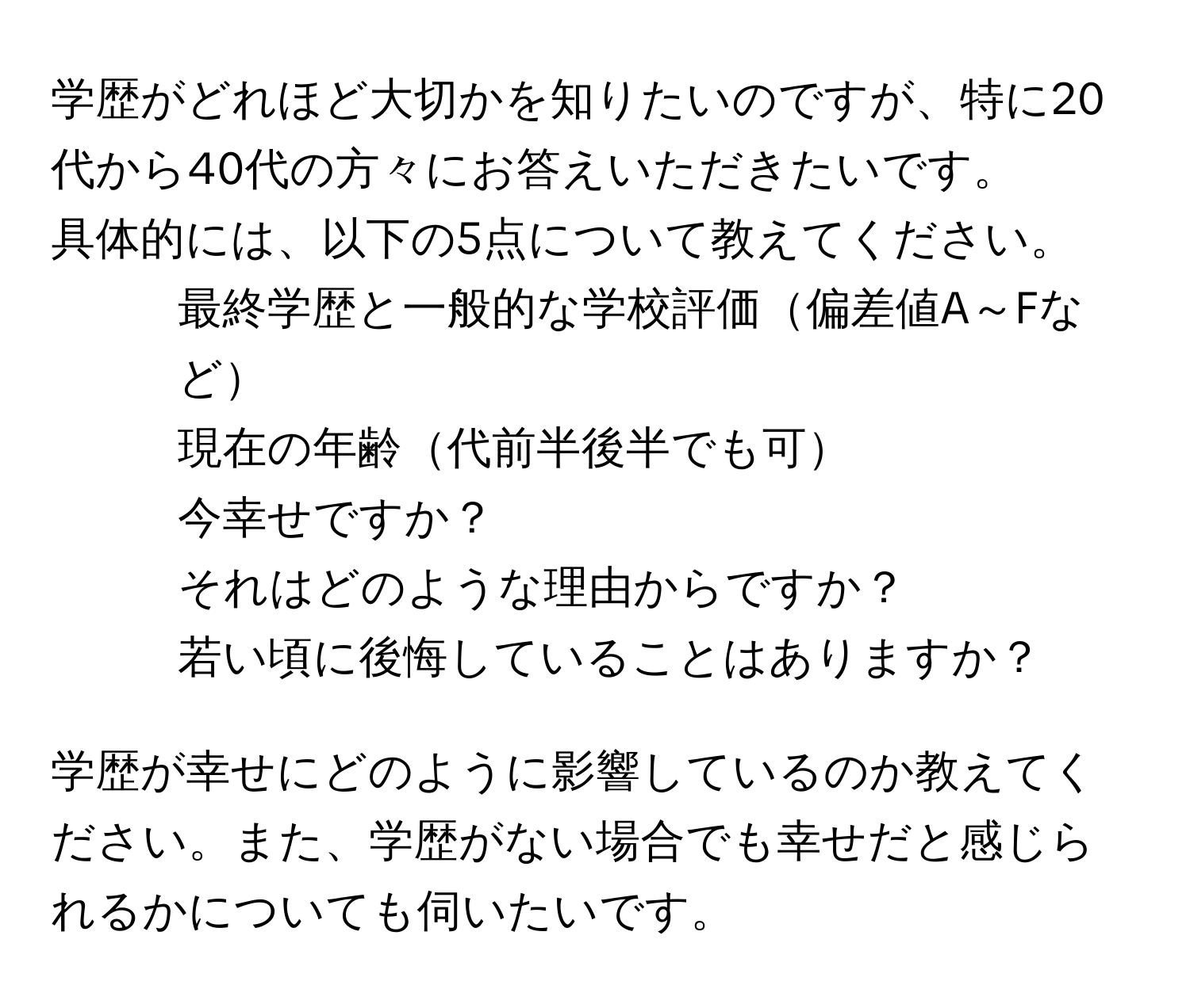 学歴がどれほど大切かを知りたいのですが、特に20代から40代の方々にお答えいただきたいです。  
具体的には、以下の5点について教えてください。  
1. 最終学歴と一般的な学校評価偏差値A～Fなど  
2. 現在の年齢代前半後半でも可  
3. 今幸せですか？  
4. それはどのような理由からですか？  
5. 若い頃に後悔していることはありますか？  

学歴が幸せにどのように影響しているのか教えてください。また、学歴がない場合でも幸せだと感じられるかについても伺いたいです。