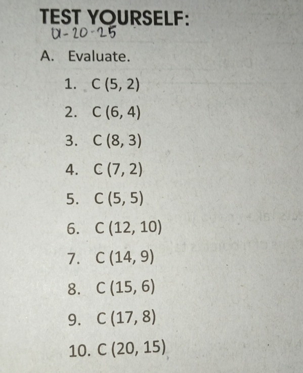 TEST YOURSELF: 
A. Evaluate. 
1. C(5,2)
2. C(6,4)
3. C(8,3)
A. C(7,2)
5. C(5,5)
6. C(12,10)
7. C(14,9)
8. C(15,6)
9. C(17,8)
10. C(20,15)