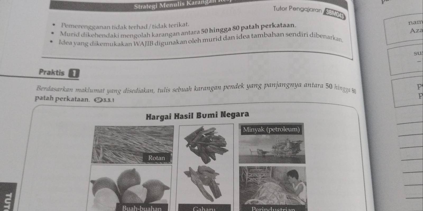 Strategi Menulis Karangal I 
Tutor Pengajaran aB 
Pemerengganan tidak terhad / tidak terikat. 
Aza 
Murid dikehendaki mengolah karangan antara 50 hingga 80 patah perkataan. 
nam 
Idea yang dikemukakan WAJIB digunakan oleh murid dan idea tambahan sendiri dibenarkan. 
su 

Praktis 1 
Berdasarkan maklumat yang disediakan, tulis sebuah karangan pendek yang panjangnya antara 50 hingga 80 p 
patah perkataan. SP3.3.1
P
_ 
Hargai Hasil Bumi Negara 
_ 
_ 
_ 
_ 
_ 
_ 
Buah-buahan Gaharu Perindustrian