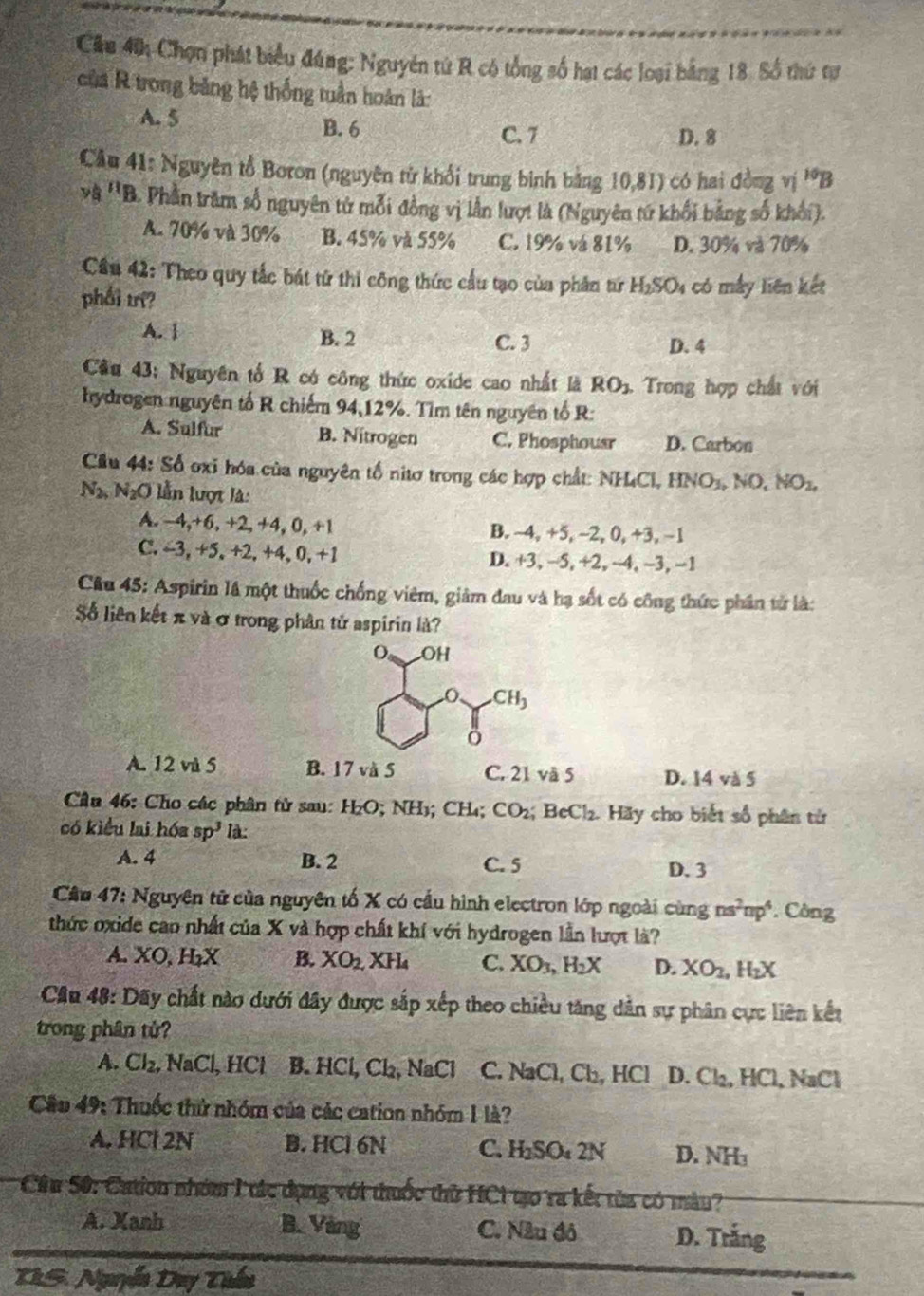 Cầu 40 Chọn phát biểu đúng: Nguyên từ R có tổng số hạt các loại bằng 18. Số thứ tư
của R trong băng hệ thống tuần hoàn là:
A. 5 B. 6 C. 7 D. 8
Câu 41: Nguyên tổ Boron (nguyên từ khổi trung binh bằng 10,81) có hai đồng vị ^10B
và ''B. Phần trăm số nguyên tử mỗi đồng vị lần lượt là (Nguyên tứ khổi bằng số khối).
A. 70% và 30% B. 45% và 55% C. 19% vá 81% D. 30% và 70%
Cầu 42: Theo quy tắc bát tử thi công thức cầu tạo của phần từ H_2SO_4 có mấy liên kết
phối trí?
A. 1 B. 2 C. 3 D. 4
Câu 43: Nguyên tổ R có công thức oxide cao nhất là RO_2 Trong hợp chất với
hydrogen nguyên tố R chiếm 94,12%. Tìm tên nguyên tố R:
A. Sulfur B. Nitrogen C. Phosphousr D. Carbon
Cầu 44: Số oxi hóa của nguyên tổ nitơ trong các hợp chất: NHCL, HNO_3,NO,NO_2,
N_2,N_2O ễn lượt là:
A. −4,+6, +2, +4, 0, +1 B. ~4, +5, ~2, 0, +3, −1
C. ~3, +5, +2, +4, 0, +1 D. +3, −5, +2, - 1.-3. −1
Câu 45: Aspirin là một thuốc chống viêm, giảm đau và hạ sốt có công thức phần tử là:
Số liên kết π và σ trong phân tử aspirin là?
A. 12 và 5 B. 17 và 5 C. 21 và 5 D. 14 và 5
Câu 46: Cho các phân tử sau: H_2O; NH₃; CH₄; CO_2 BeCl_2 1.  Hãy cho biết số phân từ
có kiểu lai hóa sp^3 là:
A. 4 B. 2 C. 5 D. 3
Câu 47: Nguyên tử của nguyên tố X có cầu hình electron lớp ngoài ở cung ns^2np^4 Công
thức oxide cao nhất của X và hợp chất khí với hydrogen lần lượt là?
A. XO,H_2X B. XO_2. XH_4 C. XO_3,H_2X D. XO_2,H_2X
Câu 48: Dãy chất nào dưới đây được sắp xếp theo chiều tăng dân sự phân cực liên kết
trong phân tử?
A. Cl_2,NaCl , HCl B. HCl,Cl_2, a NaC C. NaCl, Cl, HCl D. Cl₂, HCl, NaCl
Câu 49: Thuốc thứ nhóm của các cation nhóm 1 là?
A. HCl 2N B. HCl 6N C. H_2SO_42N D. NH
Cầu 50: Cation nhóm 1 tác dụng với thuốc thử HC1 tạo ra kết từa có màu?
A. Xanh B. Vàng C. Nău đô D. Trắng
TRS. Nguyễn Day Tuần