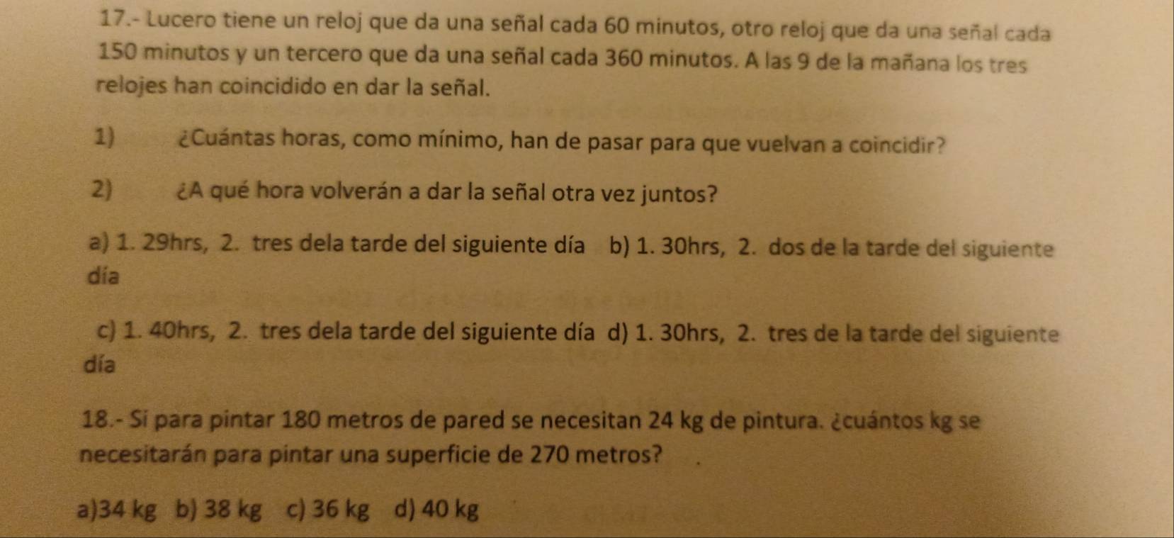 17.- Lucero tiene un reloj que da una señal cada 60 minutos, otro reloj que da una señal cada
150 minutos y un tercero que da una señal cada 360 minutos. A las 9 de la mañana los tres
relojes han coincidido en dar la señal.
1) ¿Cuántas horas, como mínimo, han de pasar para que vuelvan a coincidir?
2) ¿A qué hora volverán a dar la señal otra vez juntos?
a) 1. 29hrs, 2. tres dela tarde del siguiente día b) 1. 30hrs, 2. dos de la tarde del siguiente
día
c) 1. 40hrs, 2. tres dela tarde del siguiente día d) 1. 30hrs, 2. tres de la tarde del siguiente
día
18.- Sí para pintar 180 metros de pared se necesitan 24 kg de pintura. ¿cuántos kg se
necesitarán para pintar una superficie de 270 metros?
a) 34 kg b) 38 kg c) 36 kg d) 40 kg