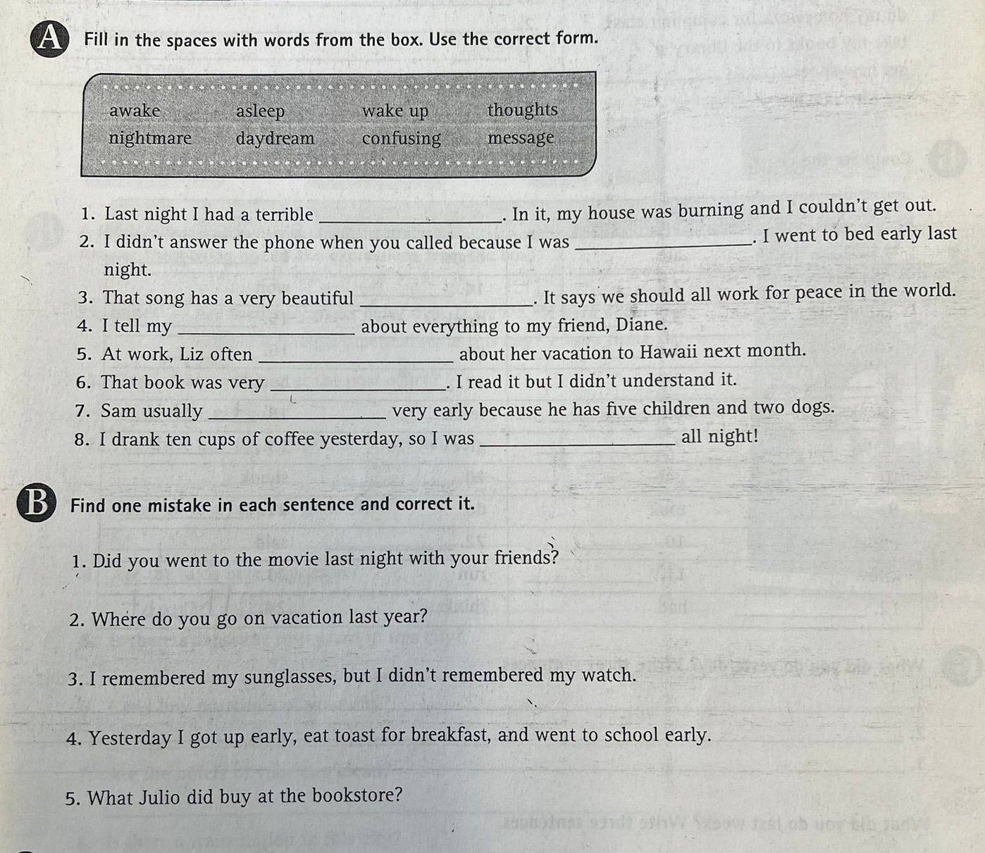 A Fill in the spaces with words from the box. Use the correct form.
awake asleep wake up thoughts
nightmare daydream confusing message
1. Last night I had a terrible_
. In it, my house was burning and I couldn’t get out.
2. I didn’t answer the phone when you called because I was _. I went to bed early last
night.
3. That song has a very beautiful _. It says we should all work for peace in the world.
4. I tell my _about everything to my friend, Diane.
5. At work, Liz often _about her vacation to Hawaii next month.
6. That book was very _. I read it but I didn’t understand it.
7. Sam usually _very early because he has five children and two dogs.
8. I drank ten cups of coffee yesterday, so I was _all night!
B Find one mistake in each sentence and correct it.
1. Did you went to the movie last night with your friends?
2. Where do you go on vacation last year?
3. I remembered my sunglasses, but I didn’t remembered my watch.
4. Yesterday I got up early, eat toast for breakfast, and went to school early.
5. What Julio did buy at the bookstore?