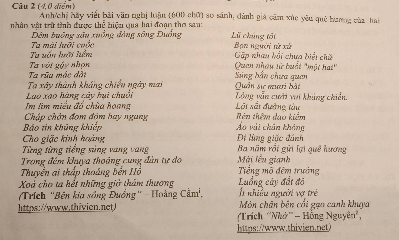 (4,0 điểm) 
Anh/chị hãy viết bài văn nghị luận (600 chữ) so sánh, đánh giá cảm xúc yêu quê hương của hai 
nhân vật trữ tình được thể hiện qua hai đoạn thơ sau: 
Đêm buông sâu xuống dòng sông Đuống Lũ chúng tôi 
Ta mài lưỡi cuốc Bọn người tứ xứ 
Ta uổn lưỡi liềm Gặp nhau hồi chưa biết chữ 
Ta vót gậy nhọn Quen nhau từ buổi "một hai" 
Ta rũa mác dài Súng bắn chưa quen 
Ta xây thành kháng chiến ngày mai Quân sư mươi bài 
Lao xao hàng cây bụi chuồi Lòng vẫn cười vui kháng chiến. 
Im lìm miếu đổ chùa hoang Lột sắt đường tàu 
Chập chờn đom đóm bay ngang Rèn thêm dao kiếm 
Báo tin khủng khiếp Áo vải chân không 
Cho giặc kinh hoàng Đi lùng giặc đánh 
Từng từng tiếng súng vang vang Ba năm rồi gửi lại quê hương 
Trong đêm khuya thoảng cung đàn tự do Mái lều gianh 
Thuyền ai thấp thoáng bến Hồ Tiếng mõ đêm trường 
Xoá cho ta hết những giờ thảm thương Luống cày đất đỏ 
(Trích “Bên kia sông Đuống”- Hoàng Cầm, t nhiều người vợ trẻ 
https://www.thivien.net) Mòn chân bên cối gạo canh khuya 
(Trích “Nhớ ” - Hồng Nguyên", 
https://www.thivien.net)