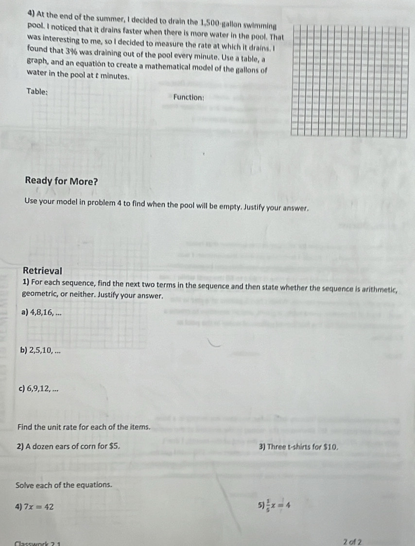 At the end of the summer, I decided to drain the 1,500-gallon swimming 
pool. I noticed that it drains faster when there is more water in the pool. That 
was interesting to me, so I decided to measure the rate at which it drains. I 
found that 3% was draining out of the pool every minute. Use a table, a 
graph, and an equation to create a mathematical model of the gallons of 
water in the pool at t minutes. 
Table: Function: 
Ready for More? 
Use your model in problem 4 to find when the pool will be empty. Justify your answer. 
Retrieval 
1) For each sequence, find the next two terms in the sequence and then state whether the sequence is arithmetic, 
geometric, or neither. Justify your answer. 
a) 4, 8, 16, ... 
b) 2, 5, 10, ... 
c) 6, 9, 12, ... 
Find the unit rate for each of the items. 
2) A dozen ears of corn for $5. 3) Three t-shirts for $10. 
Solve each of the equations. 
4) 7x=42 5)  1/5 x=4
2 of 2