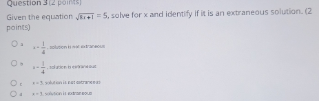 Given the equation sqrt(8x+1)=5 , solve for x and identify if it is an extraneous solution. (2
points)
a x= 1/4  , solution is not extraneous
x= 1/4  , solution is extraneous
C x=3 solution is not extraneous
d x=3 solution is extraneous