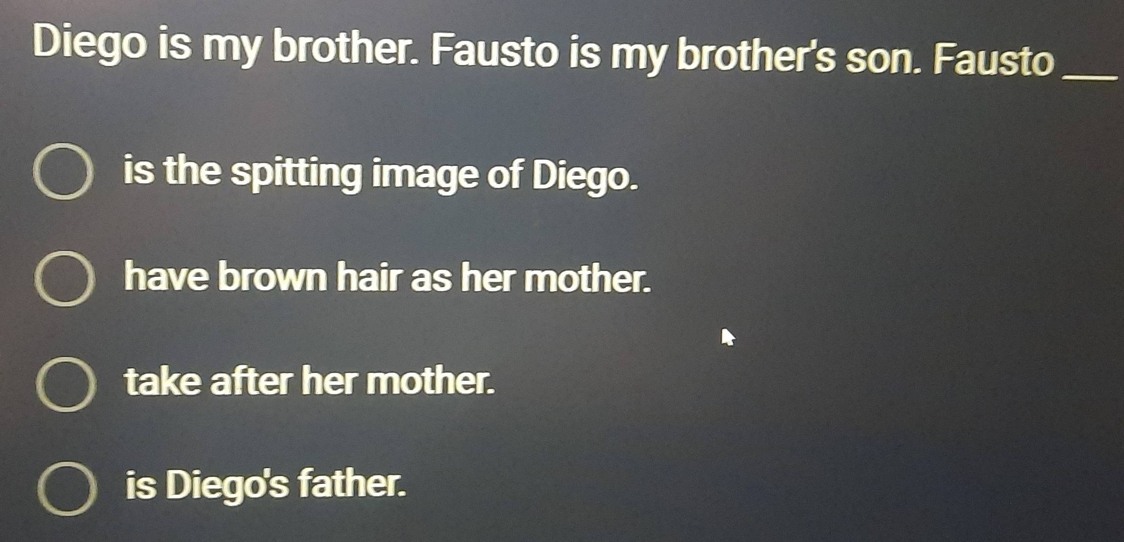 Diego is my brother. Fausto is my brother's son. Fausto_
is the spitting image of Diego.
have brown hair as her mother.
take after her mother.
is Diego's father.