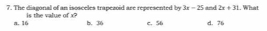 The diagonal of an isosceles trapezoid are represented by 3x-25 and 2x+31. What
is the value of x?
a. 16 b. 36 c. 56 d. 76