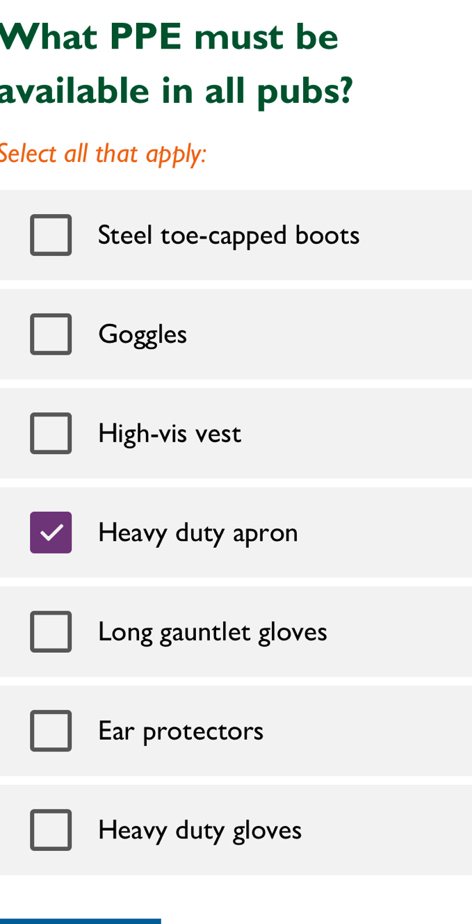 What PPE must be
available in all pubs?
Select all that apply:
Steel toe-capped boots
Goggles
High-vis vest
Heavy duty apron
Long gauntlet gloves
Ear protectors
Heavy duty gloves