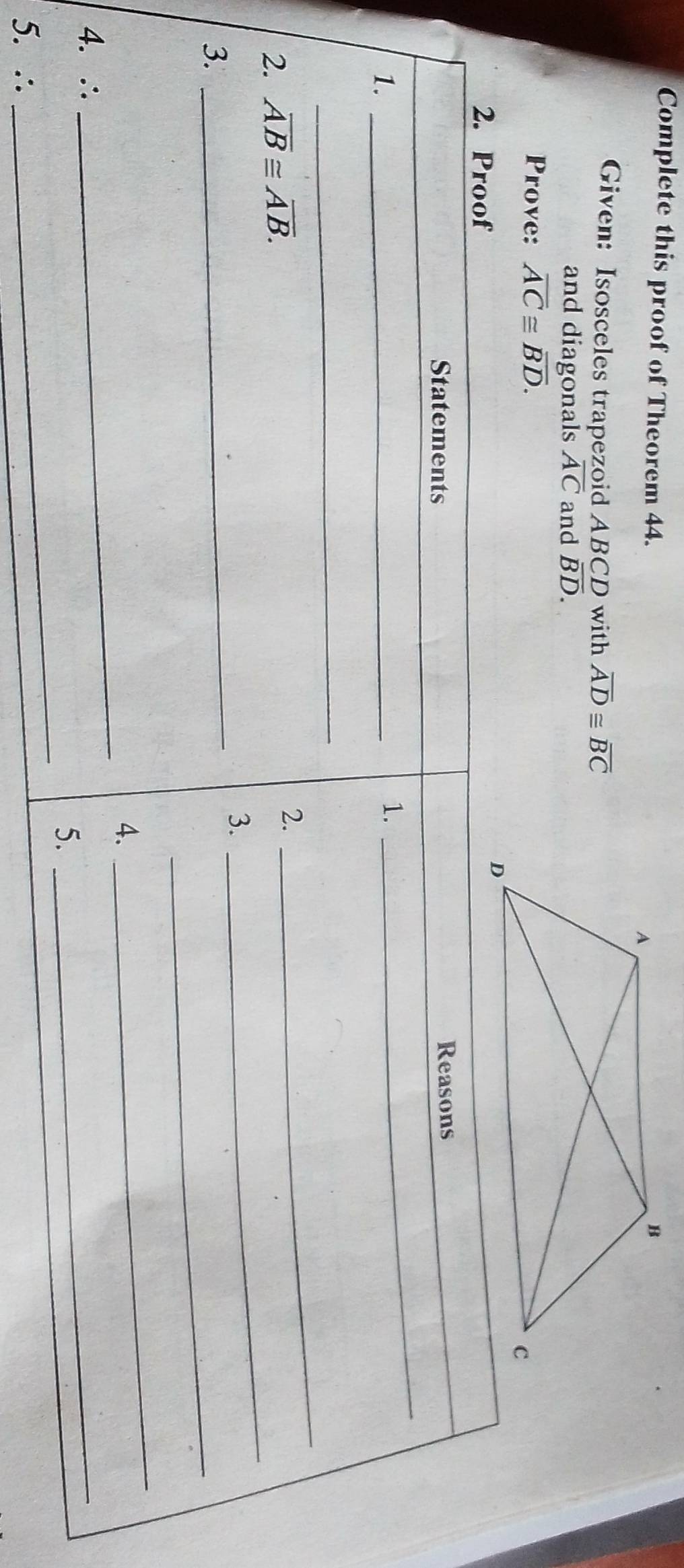 Complete this proof of Theorem 44. 
Given: Isosceles trapezoid ABCD with overline AD≌ overline BC
and diagonals overline AC and overline BD. 
Prove: overline AC≌ overline BD. 
2. Proof 
Statements Reasons 
1._ 
1. 
_ 
_ 
2. overline AB≌ overline AB. 
2. 
_ 
3. 
_ 
3._ 
_ 
4. 
_ 
4. ∴ 
_ 
_ 
5. 
_ 
5. ∴