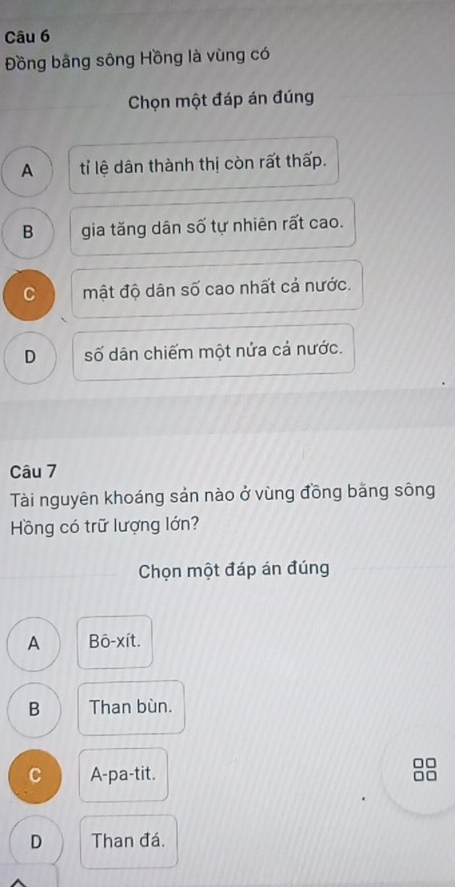 Đồng bằng sông Hồng là vùng có
Chọn một đáp án đúng
A tỉ lệ dân thành thị còn rất thấp.
B gia tăng dân số tự nhiên rất cao.
C mật độ dân số cao nhất cả nước.
D số dân chiếm một nửa cả nước.
Câu 7
Tài nguyên khoáng sản nào ở vùng đồng băng sông
Hồng có trữ lượng lớn?
Chọn một đáp án đúng
A Bô-xít.
B Than bùn.
C A-pa-tit.
D Than đá.