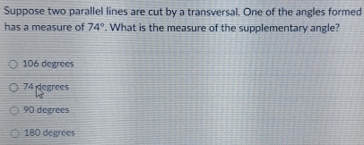 Suppose two parallel lines are cut by a transversal. One of the angles formed
has a measure of 74°. What is the measure of the supplementary angle?
106 degrees
74 degrees
90 degrees
180 degrees