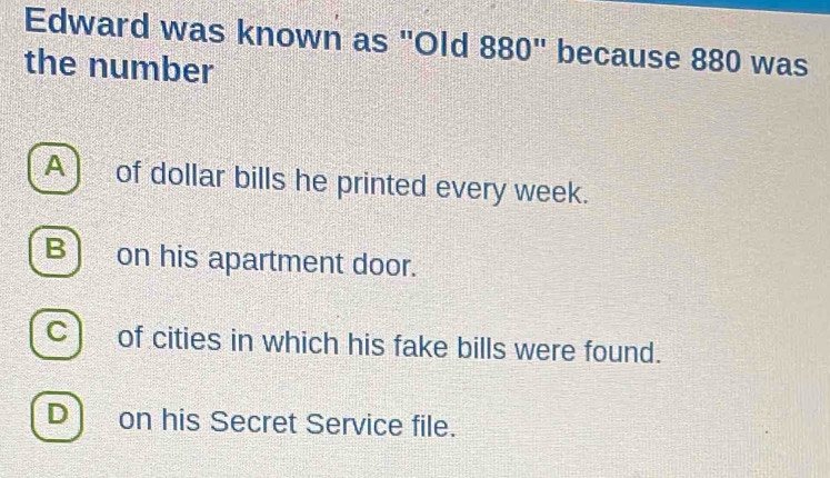 Edward was known as "Old 880" because 880 was
the number
A ) of dollar bills he printed every week.
B) on his apartment door.
C) of cities in which his fake bills were found.
D on his Secret Service file.