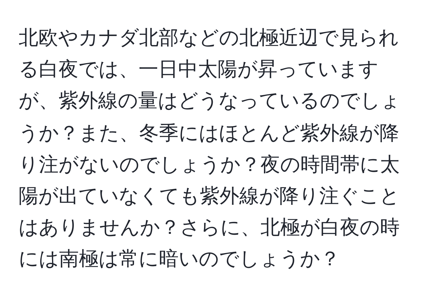 北欧やカナダ北部などの北極近辺で見られる白夜では、一日中太陽が昇っていますが、紫外線の量はどうなっているのでしょうか？また、冬季にはほとんど紫外線が降り注がないのでしょうか？夜の時間帯に太陽が出ていなくても紫外線が降り注ぐことはありませんか？さらに、北極が白夜の時には南極は常に暗いのでしょうか？