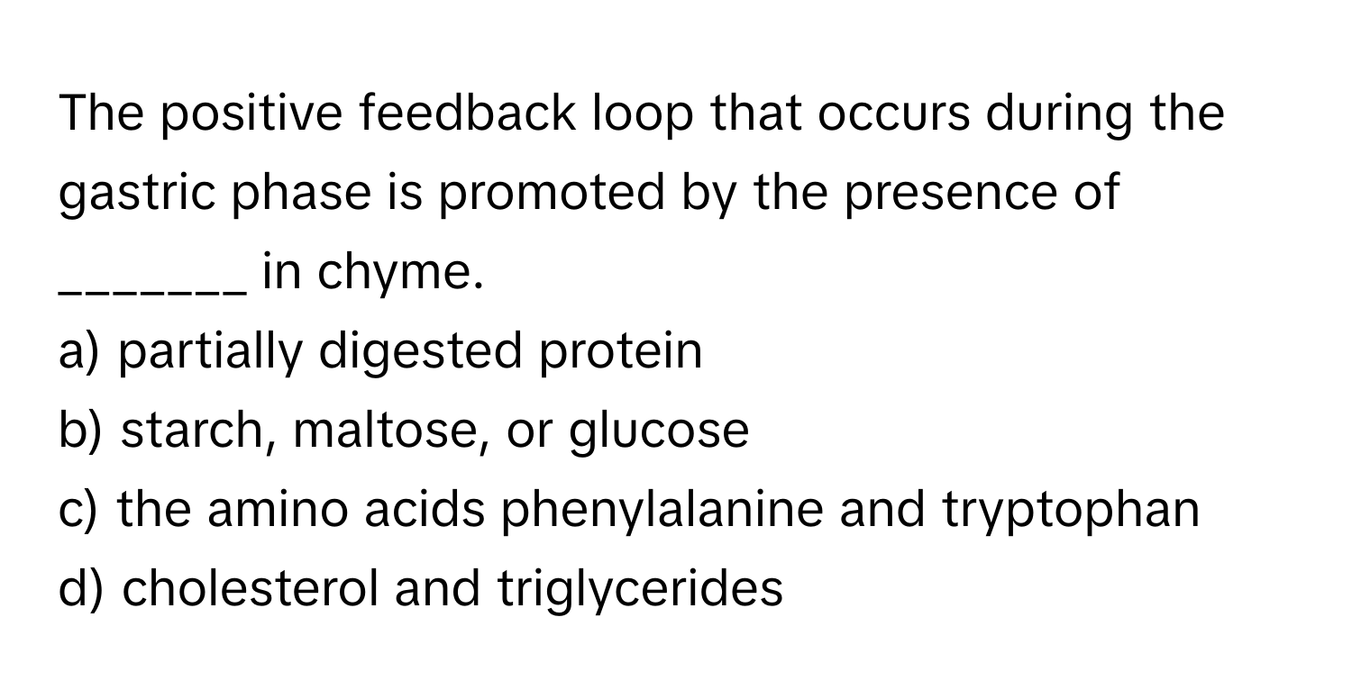 The positive feedback loop that occurs during the gastric phase is promoted by the presence of _______ in chyme. 

a) partially digested protein 
b) starch, maltose, or glucose 
c) the amino acids phenylalanine and tryptophan 
d) cholesterol and triglycerides