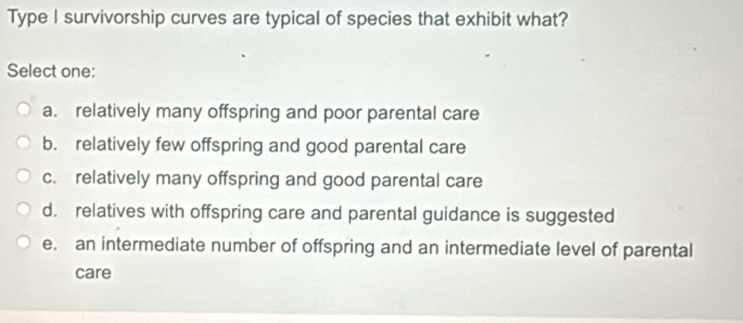 Type I survivorship curves are typical of species that exhibit what?
Select one:
a. relatively many offspring and poor parental care
b. relatively few offspring and good parental care
c. relatively many offspring and good parental care
d. relatives with offspring care and parental guidance is suggested
e. an intermediate number of offspring and an intermediate level of parental
care