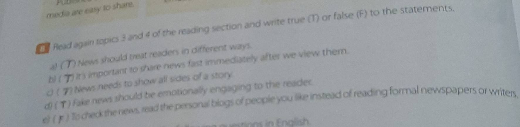 media are easy to share. 
Read again topics 3 and 4 of the reading section and write true (T) or false (F) to the statements. 
a) ( ") News should treat readers in different ways. 
b) ( ) It's important to share news fast immediately after we view them. 
0 ( ") News needs to show all sides of a story. 
d) ( T) Fake news should be emotionally engaging to the reader. 
e) ( Jr ) To check the news, read the personal blogs of people you like instead of reading formal newspapers or writers, 
ions in Enalish