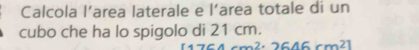 Calcola l’area laterale e l’area totale dí un 
cubo che ha lo spigolo di 21 cm.
[1764cm^2· 2646cm^2]