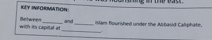 ng i the east . 
KEY INFORMATION: 
Between_ and _Islam flourished under the Abbasid Caliphate, 
_ 
with its capital at