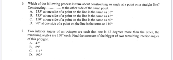 Which of the following process is true about constructing an angle at a point on a straight line?
Constructing _at the other side of the same point.
A. 135° at one side of a point on the line is the same as 35°
B. 135°at one side of a point on the line is the same as 45°
C. 150°at one side of a point on the line is the same as 60°
D. 90° at one side of a point on the line is the same as 110°
7. Two interior angles of an octagon are such that one is 42 degrees more than the other, the
remaining angles are 150° each. Find the measure of the bigger of two remaining interior angles
of this polygon.
A. 42°
B. 69°
C. 111°
D. 192°