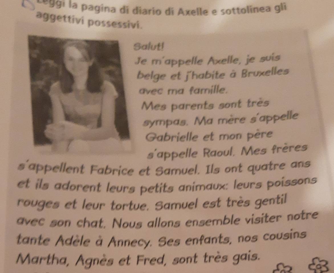 ggi la pagina di diario di Axelle e sottolinea gli 
aggettivi possessivi. 
alut! 
Je m'appelle Axelle, je suis 
belge et j'habite à Bruxelles 
avec ma famille. 
Mes parents sont très 
sympas. Ma mère s'appelle 
Gabrielle et mon père 
s'appelle Raoul, Mes frères 
s'appellent Fabrice et Samuel. Ils ont quatre ans 
et ils adorent leurs petits animaux: leurs poissons 
rouges et leur tortue. Samuel est très gentil 
avec son chat. Nous allons ensemble visiter notre 
tante Adèle à Annecy. Ses enfants, nos cousins 
Martha, Agnès et Fred, sont très gais.