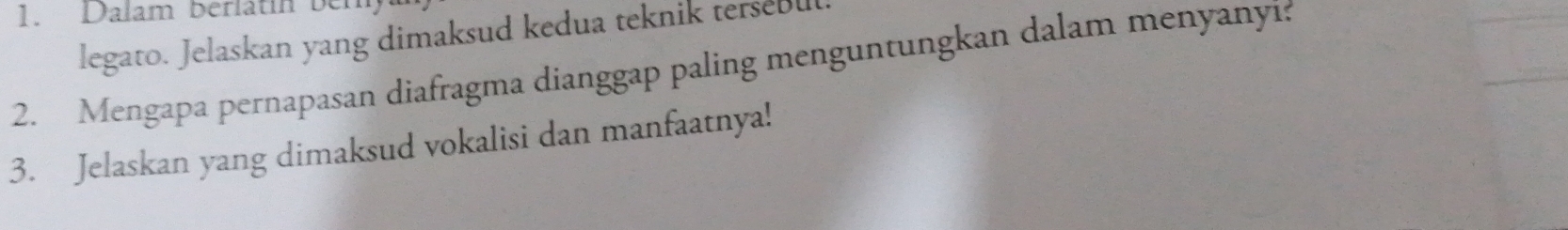 Dalam berlätín bem 
legato. Jelaskan yang dimaksud kedua teknik tersebu 
2. Mengapa pernapasan diafragma dianggap paling menguntungkan dalam menyanyí: 
3. Jelaskan yang dimaksud vokalisi dan manfaatnya!