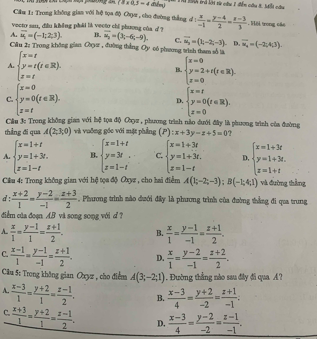 1, ihi sinh chỉ chộn mội phường n. (8* 0,5=4 điểm) : Th sinh trả lời từ câu 1 đến câu 8. Moverline 6i câu
Câu 1: Trong không gian với hệ tọa độ Oxyz , cho đường thẳng d :  x/-1 = (y-4)/2 = (z-3)/3 . Hỏi trong các
vecto sau, đâu không phải là vectơ chi phương của d ?
B.
A. vector u_1=(-1;2;3). vector u_2=(3;-6;-9). C. vector u_3=(1;-2;-3). D. overline u_4=(-2;4;3).
Câu 2: Trong không gian Oxyz , đường thằng Oy có phương trình tham số là
A. beginarrayl x=t y=t(t∈ R), z=tendarray. beginarrayl x=0 y=2+t(t∈ R). z=0endarray.
B.
C. beginarrayl x=0 y=0(t∈ R). z=tendarray. D. beginarrayl x=t y=0(t∈ R). z=0endarray.
Câu 3: Trong không gian với hệ tọa độ Oxyz , phương trình nào dưới đây là phương trình của đường
thẳng đi qua A(2;3;0) và vuông góc với mặt phẳng (P) :x+3y-z+5=0 ?
A. beginarrayl x=1+t y=1+3t. z=1-tendarray. beginarrayl x=1+t y=3t z=1-tendarray. C. beginarrayl x=1+3t y=1+3t. z=1-tendarray. beginarrayl x=1+3t y=1+3t. z=1+tendarray.
B.
D.
Câu 4: Trong không gian với hệ tọa độ Oxyz , cho hai điểm A(1;-2;-3);B(-1;4;1) và đường thẳng
d:  (x+2)/1 = (y-2)/-1 = (z+3)/2 . Phương trình nào dưới đây là phương trình của đường thẳng đi qua trung
điểm của đoạn AB và song song với d ?
A.  x/1 = (y-1)/1 = (z+1)/2 .  x/1 = (y-1)/-1 = (z+1)/2 .
B.
C.  (x-1)/1 = (y-1)/-1 = (z+1)/2 .
D.  x/1 = (y-2)/-1 = (z+2)/2 .
Câu 5: Trong không gian Oxyz , cho điểm A(3;-2;1). Đường thẳng nào sau đây đi qua A?
A.  (x-3)/1 = (y+2)/1 = (z-1)/2 .
B.  (x-3)/4 = (y+2)/-2 = (z+1)/-1 :
C.  (x+3)/1 = (y+2)/1 = (z-1)/2 .
D.  (x-3)/4 = (y-2)/-2 = (z-1)/-1 .