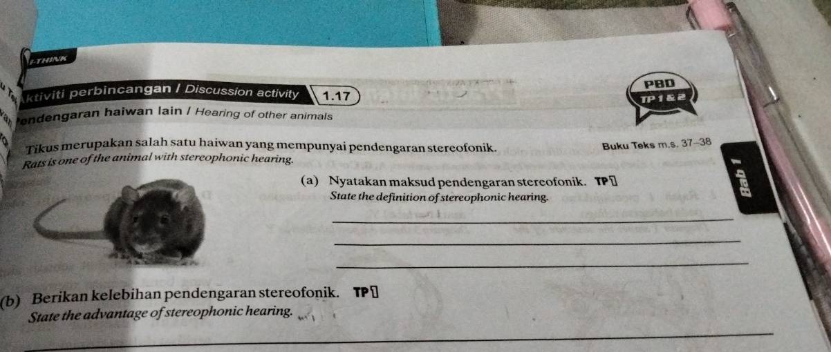 LTHINK 
PBD 
ktiviti perbincangan / Discussion activity 1.17 
TP 1&2 
endengaran haiwan lain / Hearing of other animals 
Tikus merupakan salah satu haiwan yang mempunyai pendengaran stereofonik. Buku Teks m.s. 37-38 
Rats is one of the animal with stereophonic hearing. 
(a) Nyatakan maksud pendengaran stereofonik. TP⊥ 
State the definition of stereophonic hearing. 
_ 
_ 
_ 
(b) Berikan kelebihan pendengaran stereofonik. TP￥ 
State the advantage of stereophonic hearing.