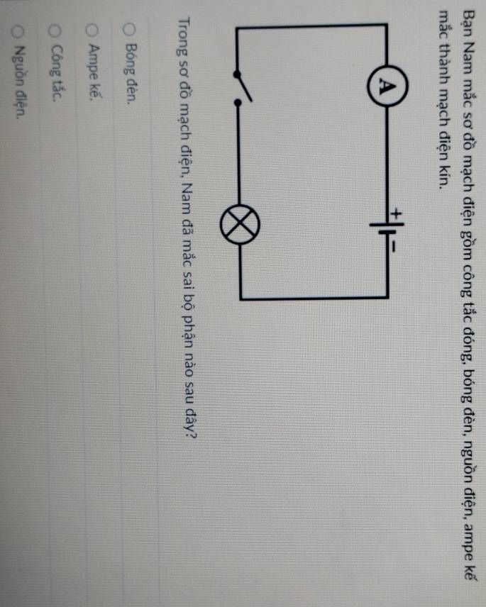 Bạn Nam mắc sơ đồ mạch điện gồm công tắc đóng, bóng đèn, nguồn điện, ampe kế
mắc thành mạch điện kín.
Trong sơ đồ mạch điện, Nam đã mắc sai bộ phận nào sau đây?
Bóng đèn.
Ampe kế.
Công tắc.
Nguồn điện.
