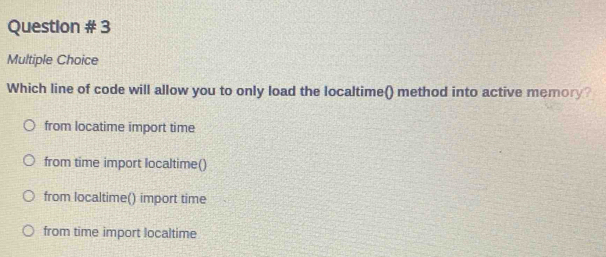 Question # 3
Multiple Choice
Which line of code will allow you to only load the localtime() method into active memory?
from locatime import time
from time import localtime()
from localtime() import time
from time import localtime