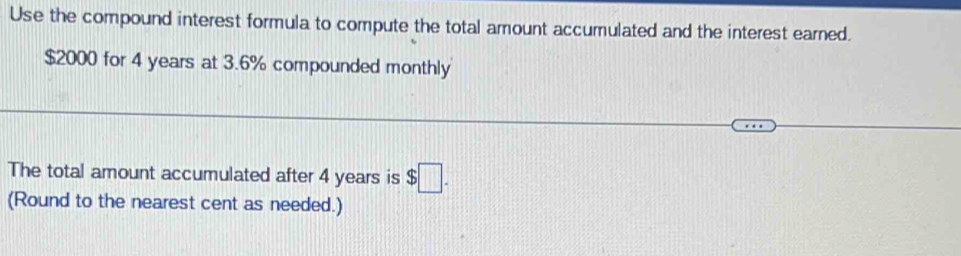 Use the compound interest formula to compute the total amount accumulated and the interest earned.
$2000 for 4 years at 3.6% compounded monthly 
The total amount accumulated after 4 years is $□. 
(Round to the nearest cent as needed.)