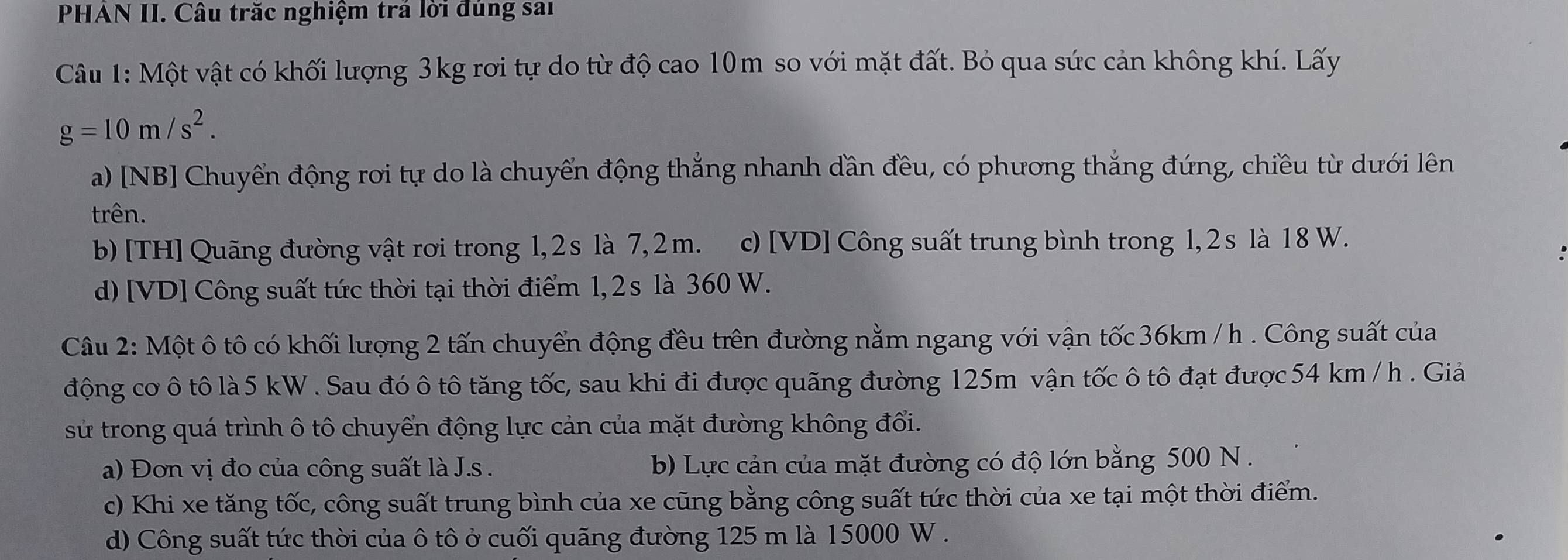 PHAN II. Câu trăc nghiệm trả lời đúng sai
Câu 1: Một vật có khối lượng 3kg rơi tự do từ độ cao 10m so với mặt đất. Bỏ qua sức cản không khí. Lấy
g=10m/s^2. 
a) [NB] Chuyển động rơi tự do là chuyển động thắng nhanh dần đều, có phương thẳng đứng, chiều từ dưới lên
trên.
b) [TH] Quãng đường vật rơi trong 1, 2s là 7, 2 m. c) [ VD ] Công suất trung bình trong 1, 2s là 18 W.
d)[VD] Công suất tức thời tại thời điểm 1, 2s là 360 W.
Câu 2: Một ô tô có khối lượng 2 tấn chuyển động đều trên đường nằm ngang với vận tốc 36km / h. Công suất của
động cơ ô tô là 5 kW. Sau đó ô tô tăng tốc, sau khi đi được quãng đường 125m vận tốc ô tô đạt được 54 km / h. Giả
sử trong quá trình ô tô chuyển động lực cản của mặt đường không đổi.
a) Đơn vị đo của công suất là J.s . b) Lực cản của mặt đường có độ lớn bằng 500 N.
c) Khi xe tăng tốc, công suất trung bình của xe cũng bằng công suất tức thời của xe tại một thời điểm.
d) Công suất tức thời của ô tô ở cuối quãng đường 125 m là 15000 W.