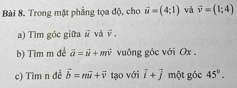 Trong mặt phẳng tọa độ, cho vector u=(4;1) và vector v=(1;4)
a) Tìm góc giữa vector u và vector v. 
b) Tìm m để vector a=vector u+mvector v vuông góc với Ox. 
c) Tìm n để vector b=nvector u+vector v tạo với vector i+vector j một góc 45^0.