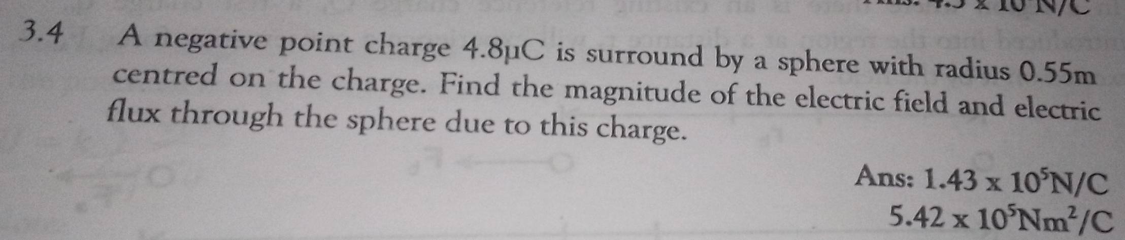 N/C
3.4 A negative point charge 4.8µC is surround by a sphere with radius 0.55m
centred on the charge. Find the magnitude of the electric field and electric 
flux through the sphere due to this charge. 
Ans: 1.43* 10^5N/C
5.42* 10^5Nm^2/C