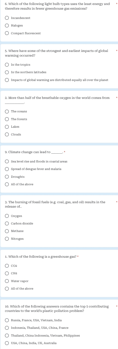 Which of the following light bulb types uses the least energy and
therefore results in fewer greenhouse gas emissions?
Incandescent
Halogen
Compact fluorescent
5. Where have some of the strongest and earliest impacts of global
warming occurred?
In the tropics
In the northern latitudes
Impacts of global warming are distributed equally all over the planet
2. More than half of the breathable oxygen in the world comes from
_
The oceans
The forests
Lakes
Clouds
9. Climate change can lead to *
Sea level rise and floods in coastal areas
Spread of dengue fever and malaria
Droughts
3. The burning of fossil fuels (e.g. coal, gas, and oil) results in the
release of..
Oxygen
Carbon dioxide
Methane
Nitrogen
1. Which of the following is a greenhouse gas? *
CO2
CH4
Water vapor
All of the above
10. Which of the following answers contains the top 5 contributing
countries to the world's plastic pollution problem?
Russia, France, USA, Vietnam, India
Indonesia, Thailand, USA, China, France
Thailand, China Indonesia, Vietnam, Philippines
USA, China, India, UK, Australia