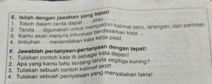 Isilah dengan jawaban yang tepat! 
1. Tokoh dalam cerita dapat . . . atau 
2. Tanda .. digunakan untuk mengakhiri kalimat seru, larangan, dan perintah. 
3. Kamu akan menulis informasi berdasarkan kata . 
4. Imbuhan ... menandakan kata kerja pasif 
F. Jawablah pertanyaan-pertanyaan dengan tepat! 
1. Tuliskan contoh kata di sebagai kata depan! 
2 Apa yang kamu tahu tentang tanda segitiga kuning? 
3. Tuliskan sebuah contoh kalimat aktif! 
4. Tuliskan sebuah pernyataan yang menyatakan fakta!