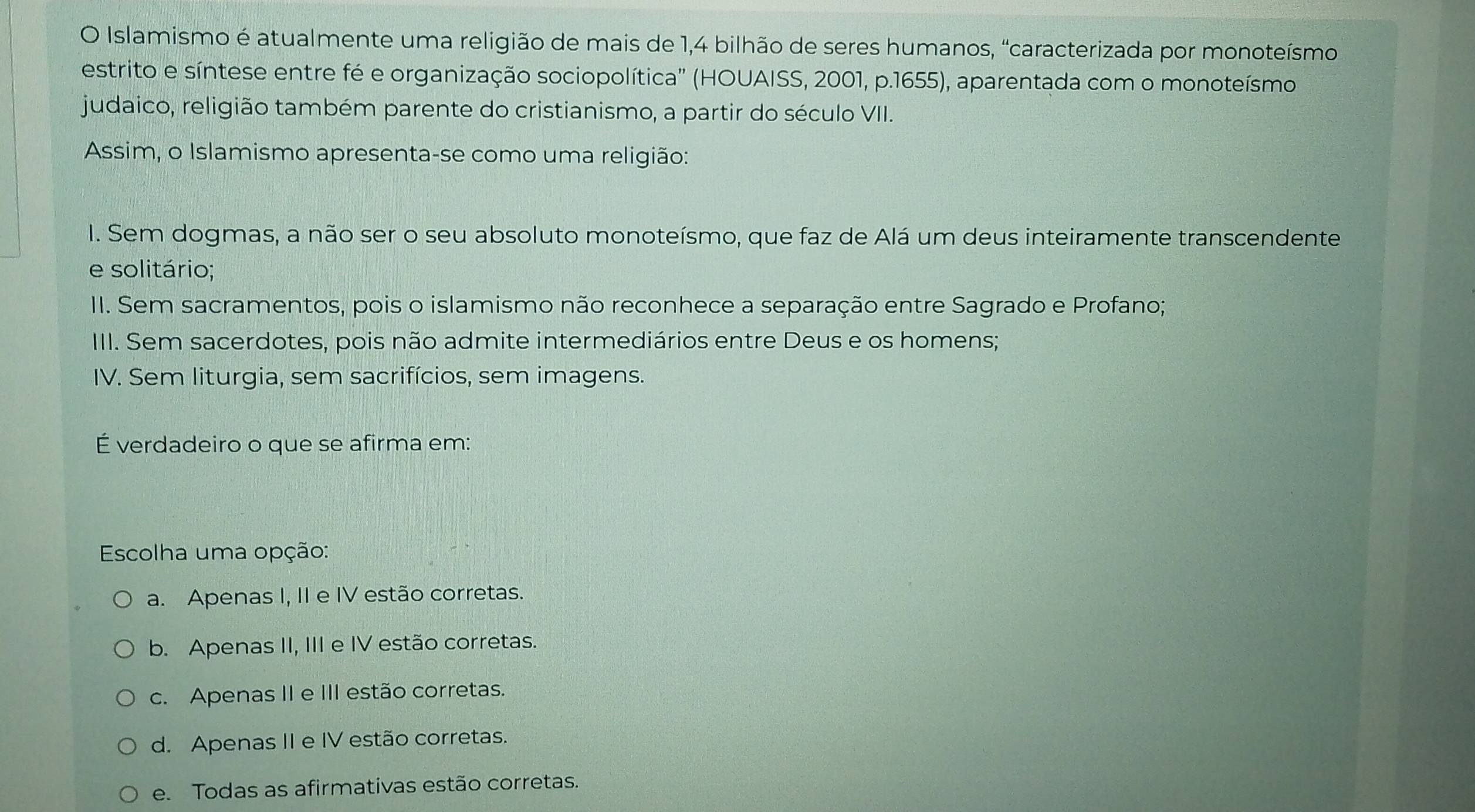 Islamismo é atualmente uma religião de mais de 1, 4 bilhão de seres humanos, "caracterizada por monoteísmo
estrito e síntese entre fé e organização sociopolítica' (HOUAISS, 2001, p.1655), aparentada com o monoteísmo
judaico, religião também parente do cristianismo, a partir do século VII.
Assim, o Islamismo apresenta-se como uma religião:
I. Sem dogmas, a não ser o seu absoluto monoteísmo, que faz de Alá um deus inteiramente transcendente
e solitário;
II. Sem sacramentos, pois o islamismo não reconhece a separação entre Sagrado e Profano;
III. Sem sacerdotes, pois não admite intermediários entre Deus e os homens;
IV. Sem liturgia, sem sacrifícios, sem imagens.
É verdadeiro o que se afirma em:
Escolha uma opção:
a. Apenas I, II e IV estão corretas.
b. Apenas II, III e IV estão corretas.
c. Apenas II e III estão corretas.
d. Apenas II e IV estão corretas.
e. Todas as afirmativas estão corretas.