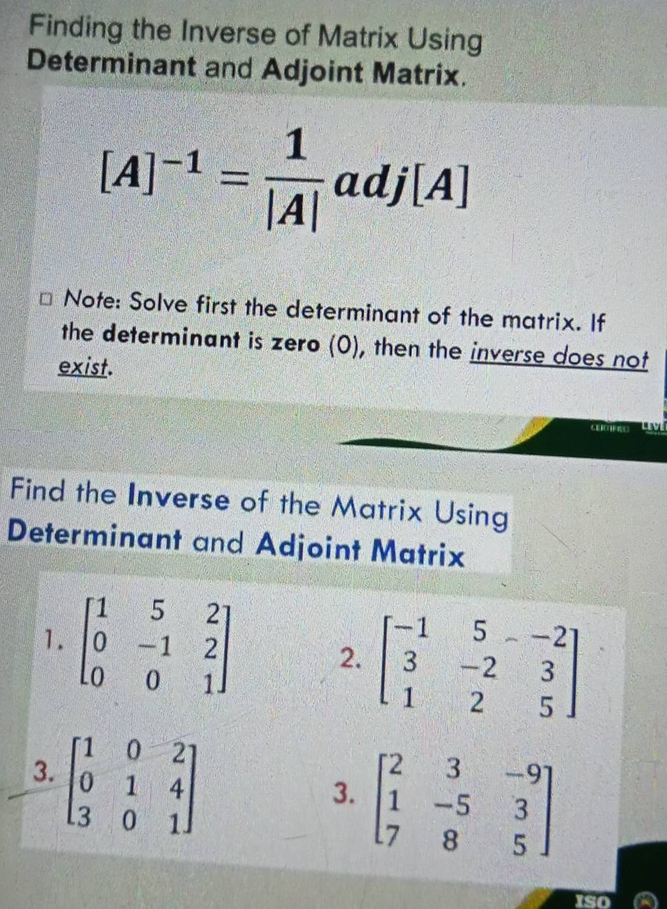 Finding the Inverse of Matrix Using 
Determinant and Adjoint Matrix.
[A]^-1= 1/|A| adj[A]
Note: Solve first the determinant of the matrix. If 
the determinant is zero (0), then the inverse does not 
exist. 
Find the Inverse of the Matrix Using 
Determinant and Adjoint Matrix 
1. beginbmatrix 1&5&2 0&-1&2 0&0&1endbmatrix
2. beginbmatrix -1&5&-2 3&-2&3 1&2&5endbmatrix
3. beginbmatrix 1&0&2 0&1&4 3&0&1endbmatrix
3. beginbmatrix 2&3&-9 1&-5&3 7&8&5endbmatrix