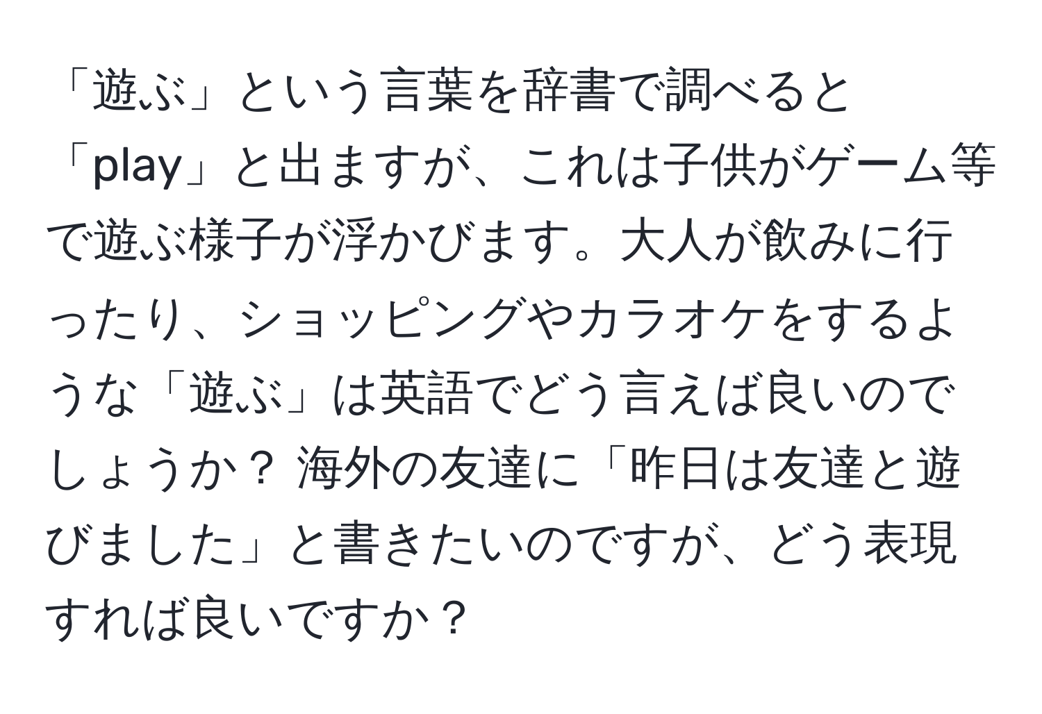 「遊ぶ」という言葉を辞書で調べると「play」と出ますが、これは子供がゲーム等で遊ぶ様子が浮かびます。大人が飲みに行ったり、ショッピングやカラオケをするような「遊ぶ」は英語でどう言えば良いのでしょうか？ 海外の友達に「昨日は友達と遊びました」と書きたいのですが、どう表現すれば良いですか？