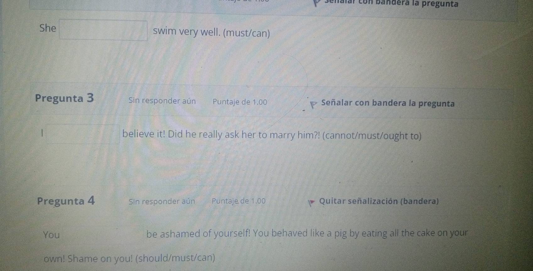 enalal con bandera la pregunta 
She swim very well. (must/can) 
Pregunta 3 Sin responder aún Puntaje de 1.00 Señalar con bandera la pregunta 
believe it! Did he really ask her to marry him?! (cannot/must/ought to) 
Pregunta 4 Sin responder aún Puntaje de 1.00 Quitar señalización (bandera) 
You be ashamed of yourself! You behaved like a pig by eating all the cake on your 
own! Shame on you! (should/must/can)