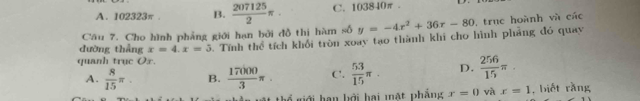 A. 102323π. B.  207125/2 π · C. 103840π.
Câu 7. Cho hình phẳng giới hạn bởi đồ thị hàm số y=-4x^2+36x-80 , trục hoành và các
đường thẳng x=4. x=5. Tính thể tích khối tròn xoay tạo thành khi cho hình phẳng đó quay
quanh trục Ox
A.  8/15 π.  17000/3 π.  53/15 π. 
B.
C.
D.  256/15 π. 
thể giới hạn bởi hai mặt phẳng x=0 và x=1 , biết rằng