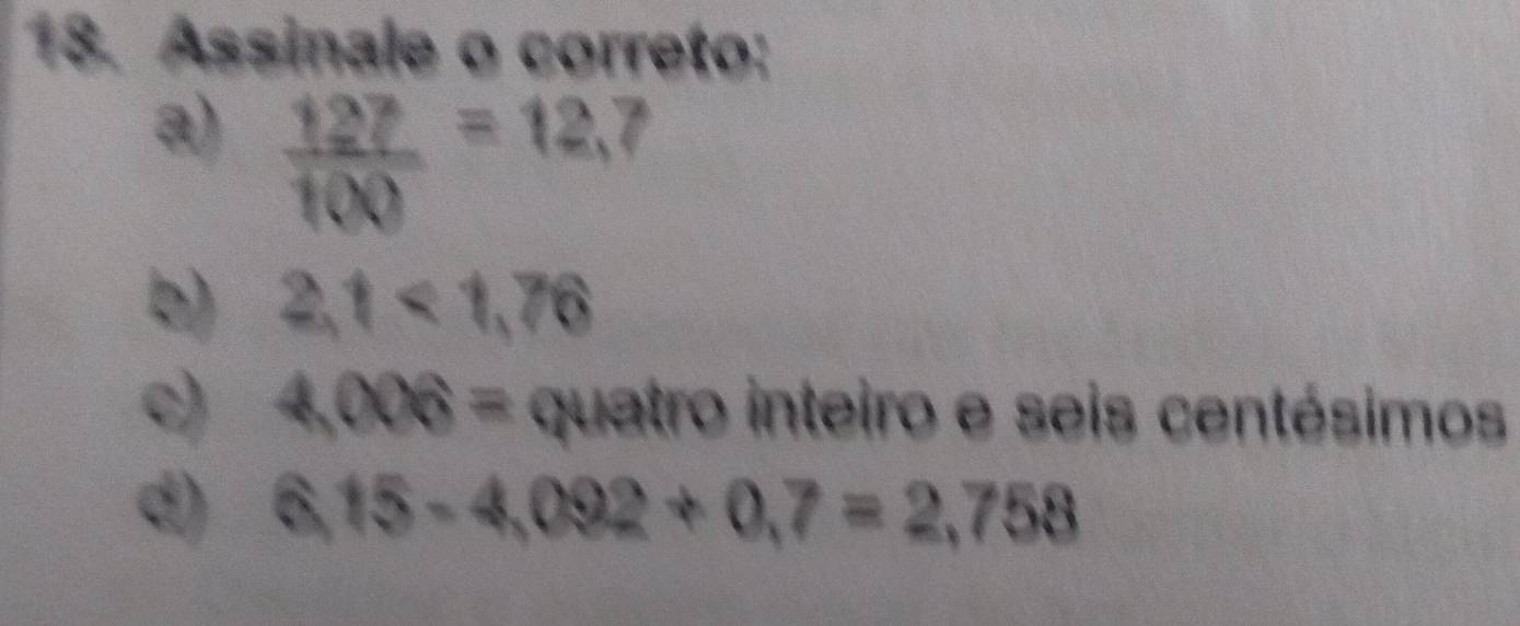 Assinale o correto:
a)  127/100 =12,7
b) 2,1<1,76
c) 4,006= quatro inteiro e seis centésimos
d) 6,15-4,092+0,7=2,758