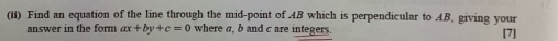 (ii) Find an equation of the line through the mid-point of AB which is perpendicular to AB, giving your [7] 
answer in the form ax+by+c=0 where a, b and c are integers.