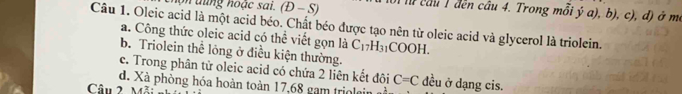 hộ n dung hoạc sai. (D-S) 
lu câu 1 đền câu 4. Trong mỗi ý a), b), c), đ) ở m
Câu 1. Oleic acid là một acid béo. Chất béo được tạo nên từ oleic acid và glycerol là triolein.
a. Công thức oleic acid có thể viết gọn là C_17H_31COOH.
b. Triolein thể lỏng ở điều kiện thường.
c. Trong phân tử oleic acid có chứa 2 liên kết đôi C=C đều ở dạng cis.
d. Xà phòng hóa hoàn toàn 17,68 gam triolein a
Câu 2 M^2 :